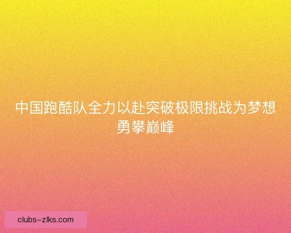 中国跑酷队全力以赴突破极限挑战为梦想勇攀巅峰