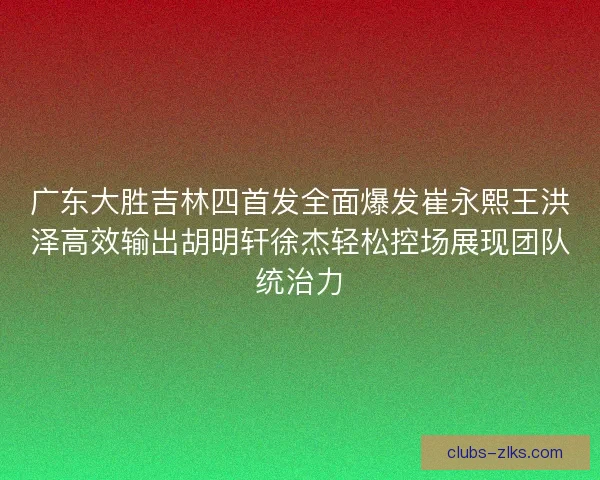 广东大胜吉林四首发全面爆发崔永熙王洪泽高效输出胡明轩徐杰轻松控场展现团队统治力