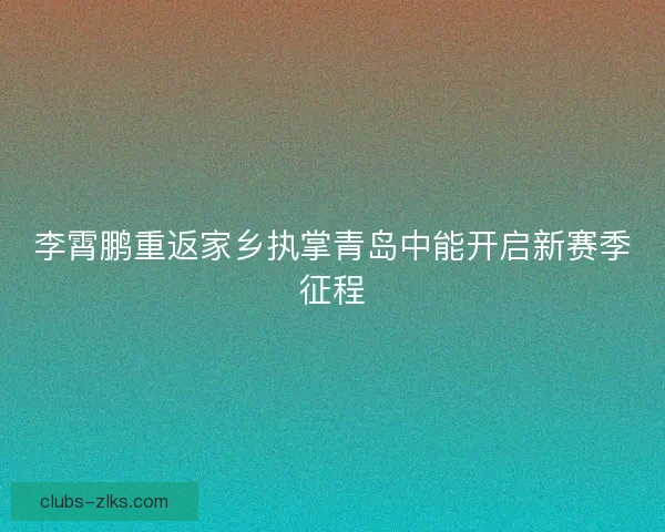 李霄鹏重返家乡执掌青岛中能开启新赛季征程